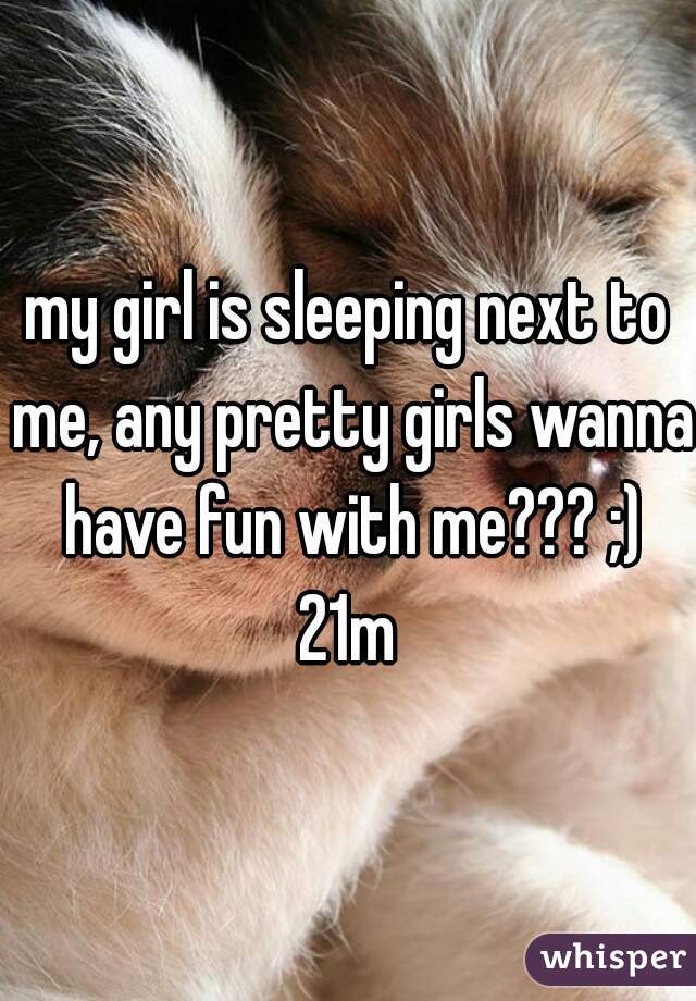 my girl is sleeping next to me, any pretty girls wanna have fun with me??? ;)
21m
