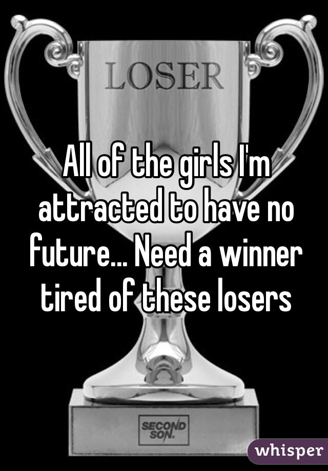 All of the girls I'm  attracted to have no future... Need a winner tired of these losers