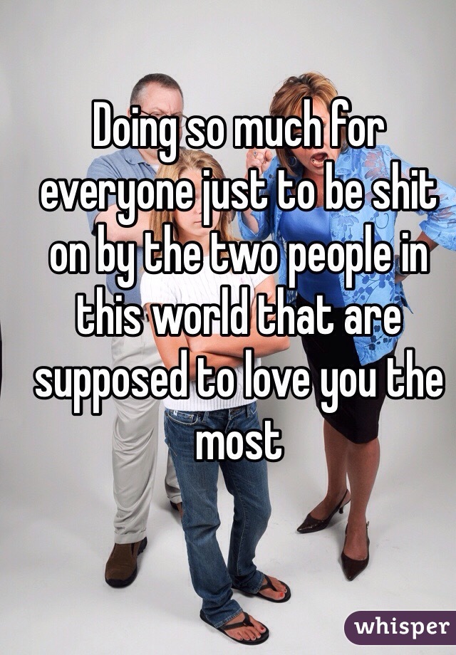Doing so much for everyone just to be shit on by the two people in this world that are supposed to love you the most