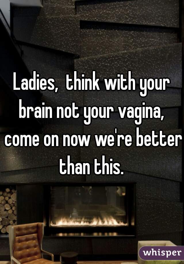 Ladies,  think with your brain not your vagina,  come on now we're better than this. 