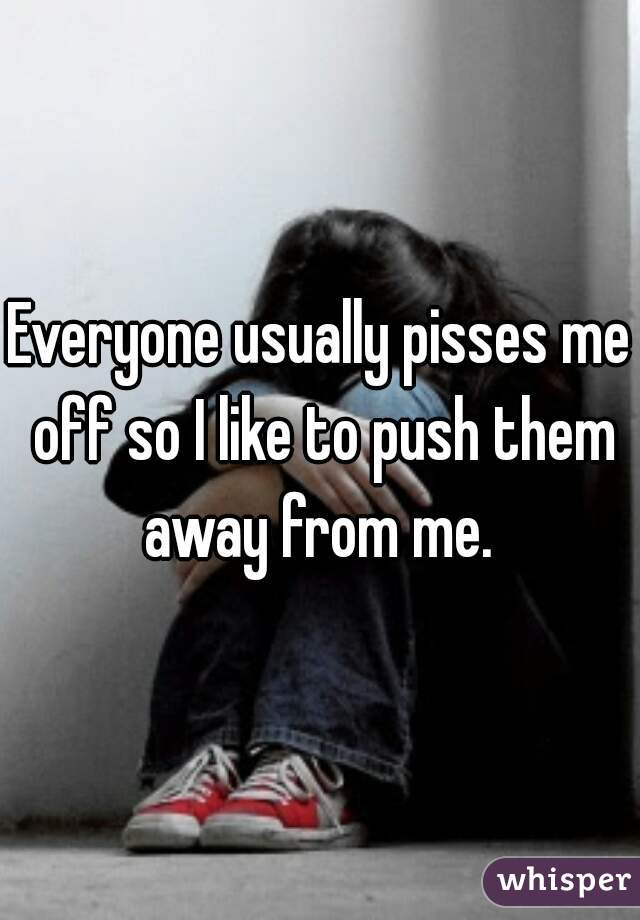 Everyone usually pisses me off so I like to push them away from me. 