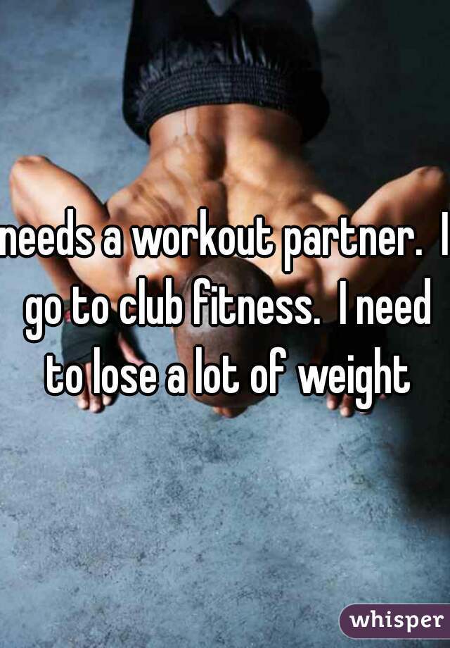 needs a workout partner.  I go to club fitness.  I need to lose a lot of weight