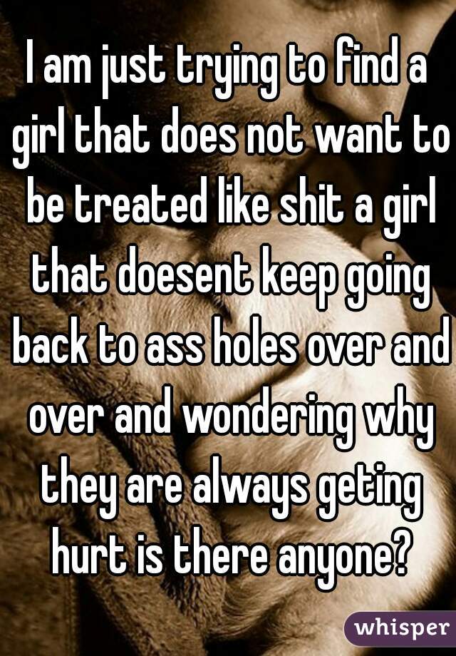 I am just trying to find a girl that does not want to be treated like shit a girl that doesent keep going back to ass holes over and over and wondering why they are always geting hurt is there anyone?