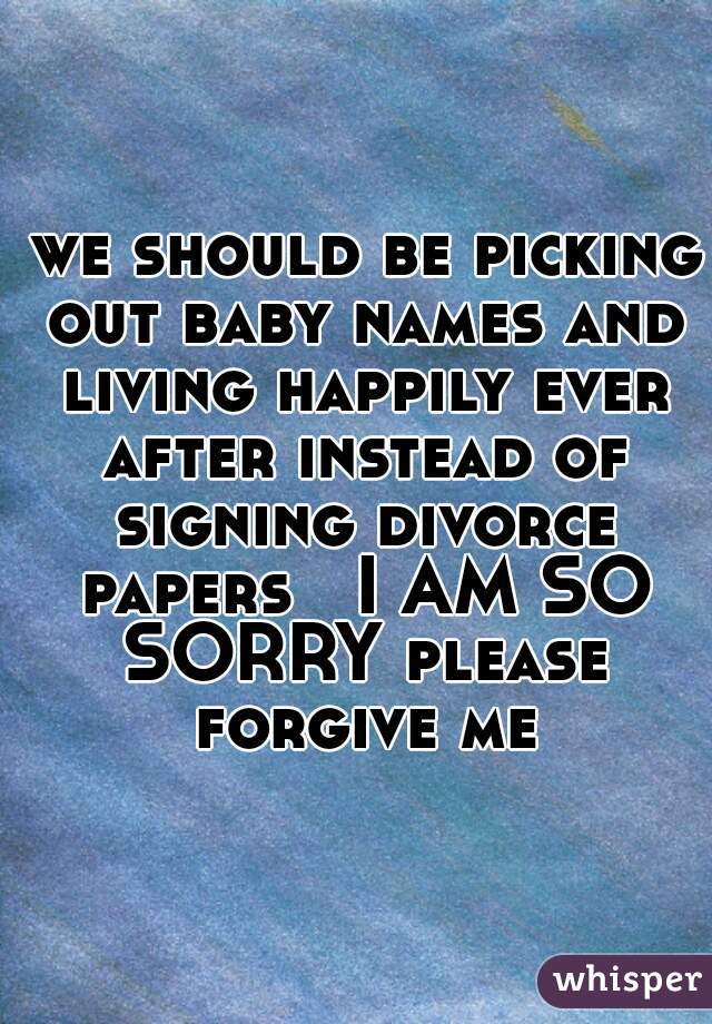  we should be picking out baby names and living happily ever after instead of signing divorce papers   I AM SO SORRY please forgive me
