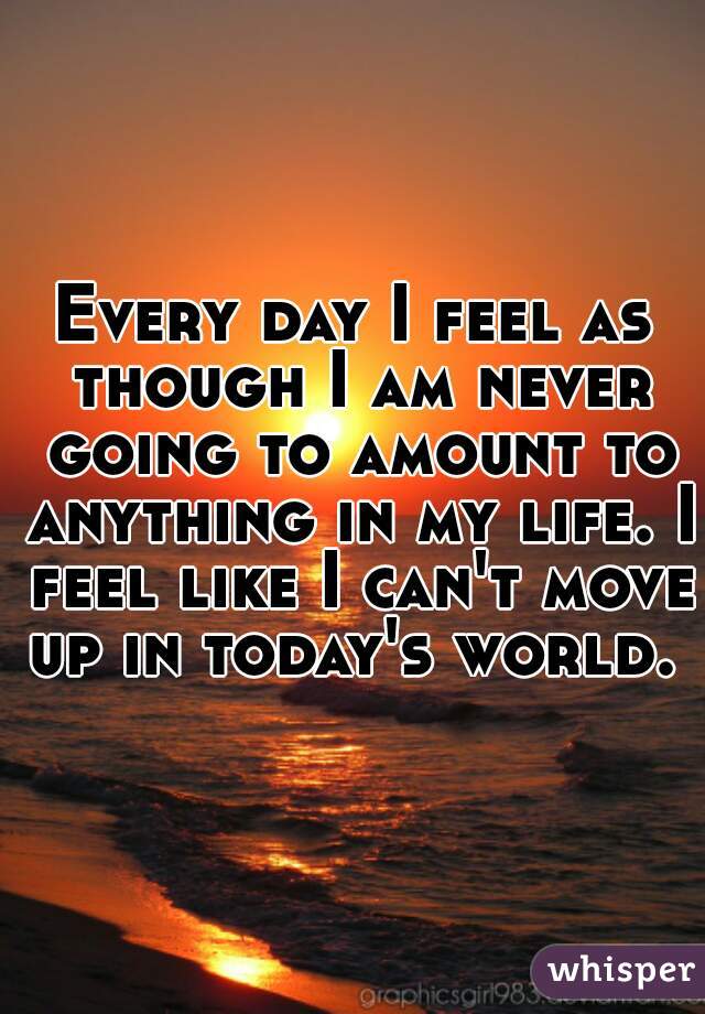 Every day I feel as though I am never going to amount to anything in my life. I feel like I can't move up in today's world. 