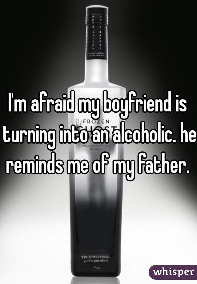 I'm afraid my boyfriend is turning into an alcoholic. he reminds me of my father. 