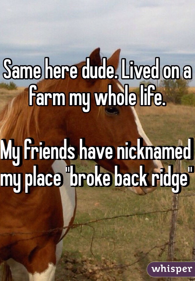 Same here dude. Lived on a farm my whole life. 

My friends have nicknamed my place "broke back ridge" 