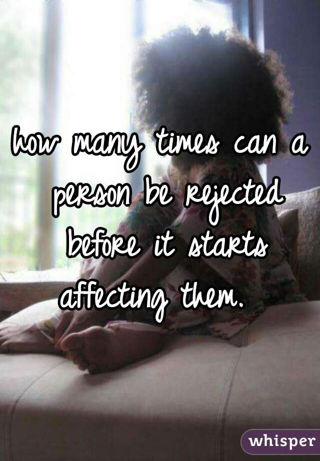 how many times can a person be rejected before it starts affecting them.  