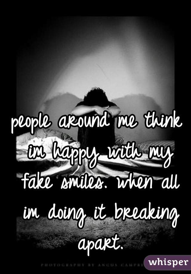 people around me think im happy with my fake smiles. when all im doing it breaking apart.