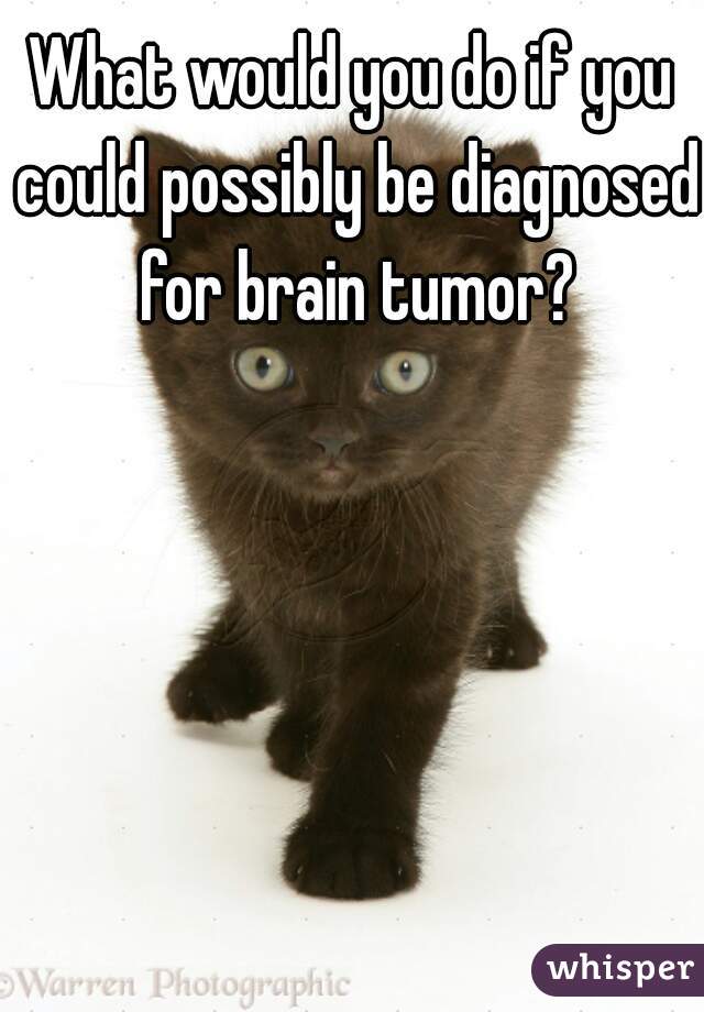 What would you do if you could possibly be diagnosed for brain tumor?