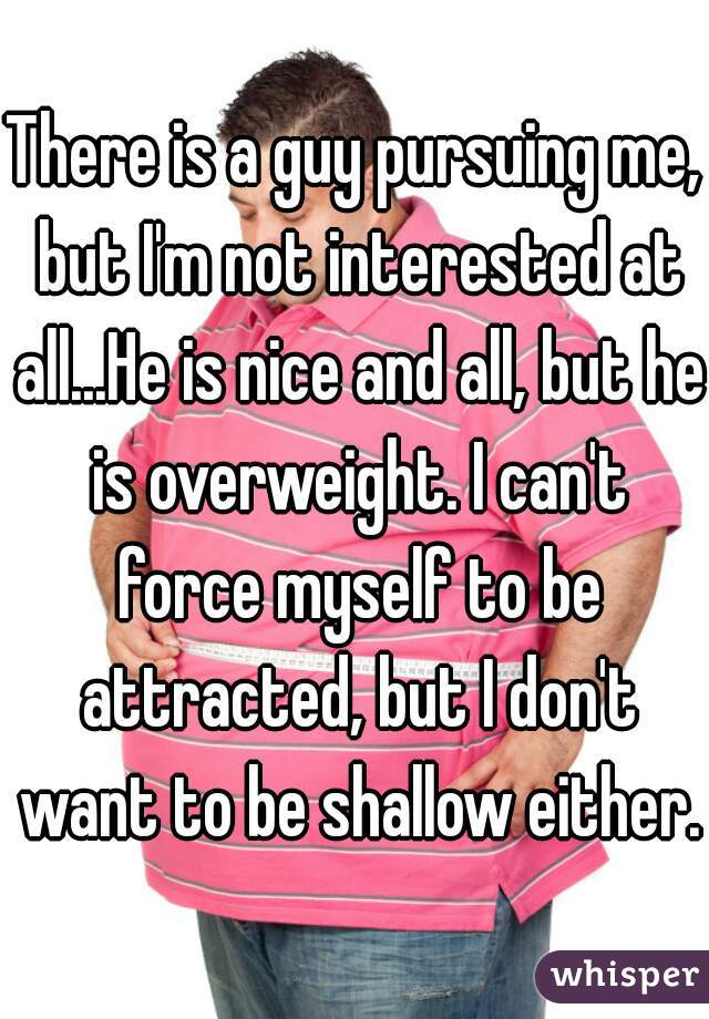 There is a guy pursuing me, but I'm not interested at all...He is nice and all, but he is overweight. I can't force myself to be attracted, but I don't want to be shallow either.
