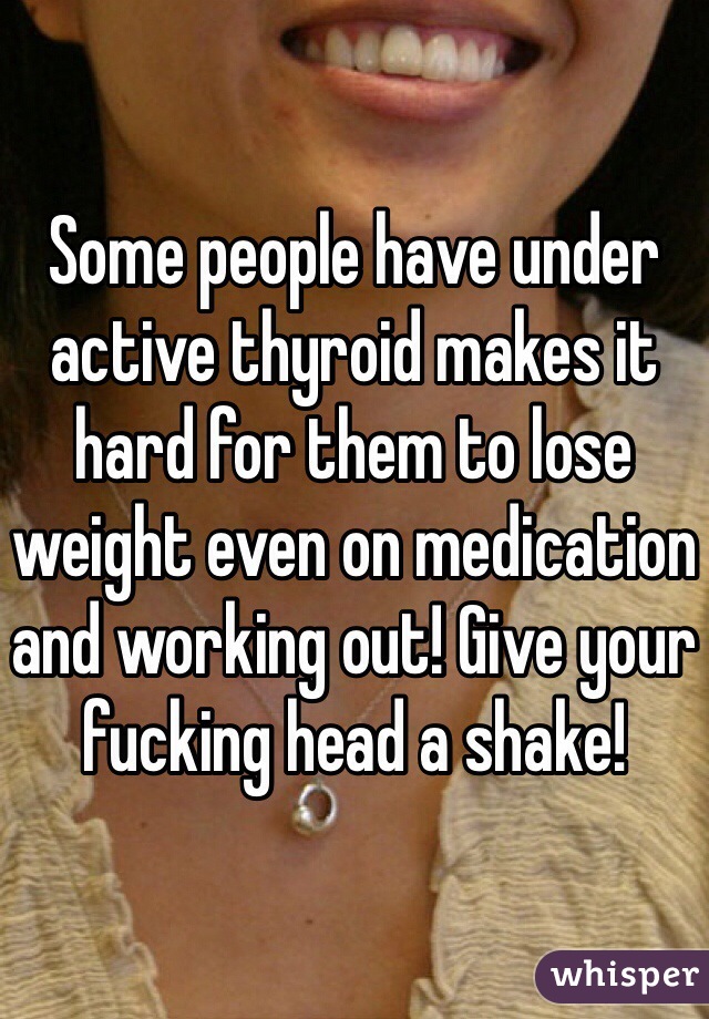 Some people have under active thyroid makes it hard for them to lose weight even on medication and working out! Give your fucking head a shake! 