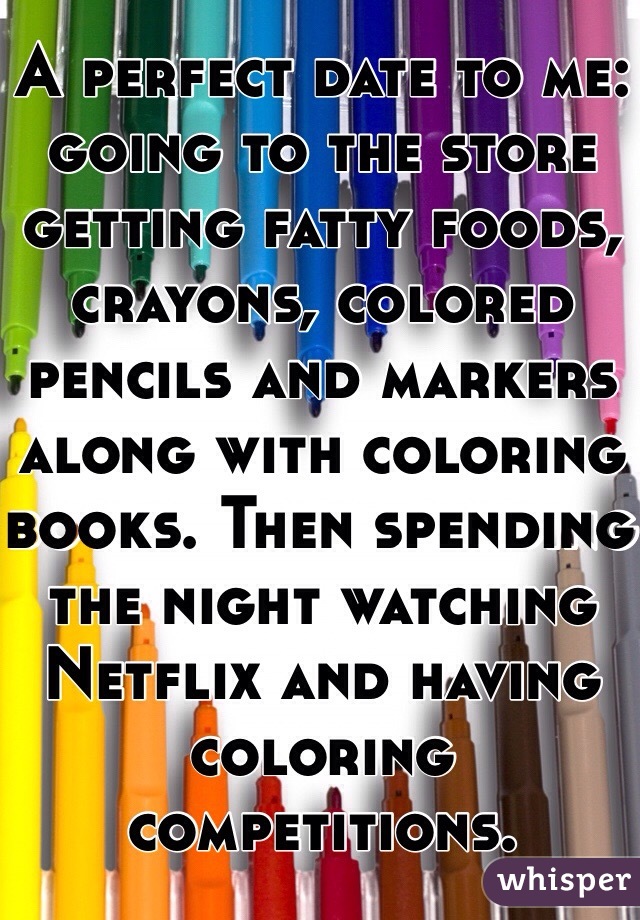 A perfect date to me: going to the store getting fatty foods, crayons, colored pencils and markers along with coloring books. Then spending the night watching Netflix and having coloring competitions. 