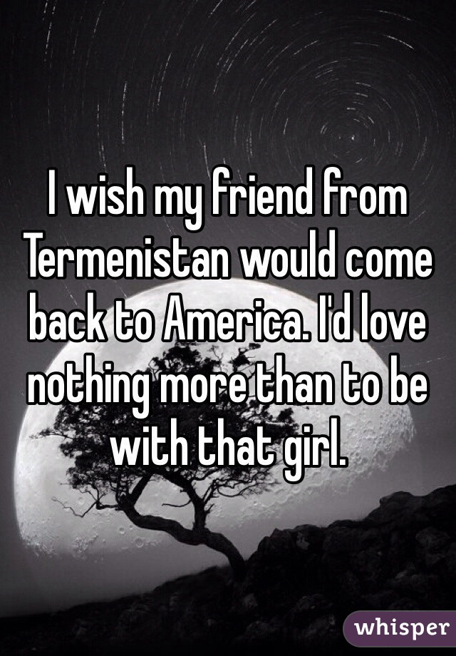 I wish my friend from Termenistan would come back to America. I'd love nothing more than to be with that girl. 