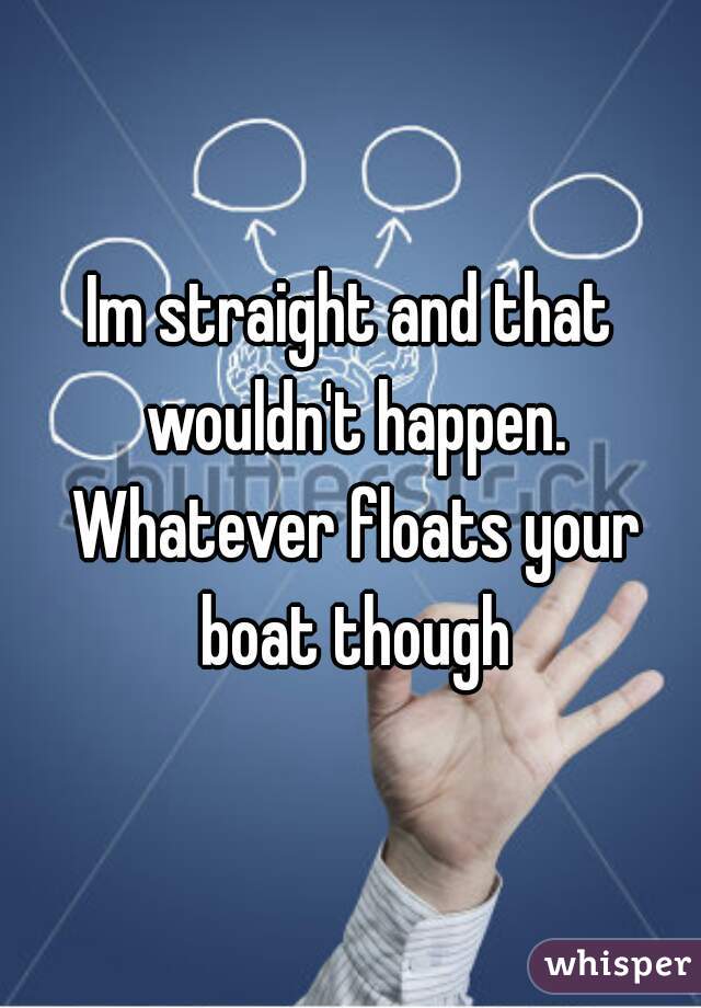 Im straight and that wouldn't happen. Whatever floats your boat though
