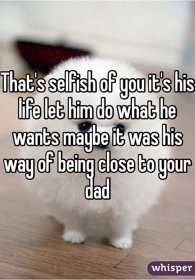 That's selfish of you it's his life let him do what he wants maybe it was his way of being close to your dad