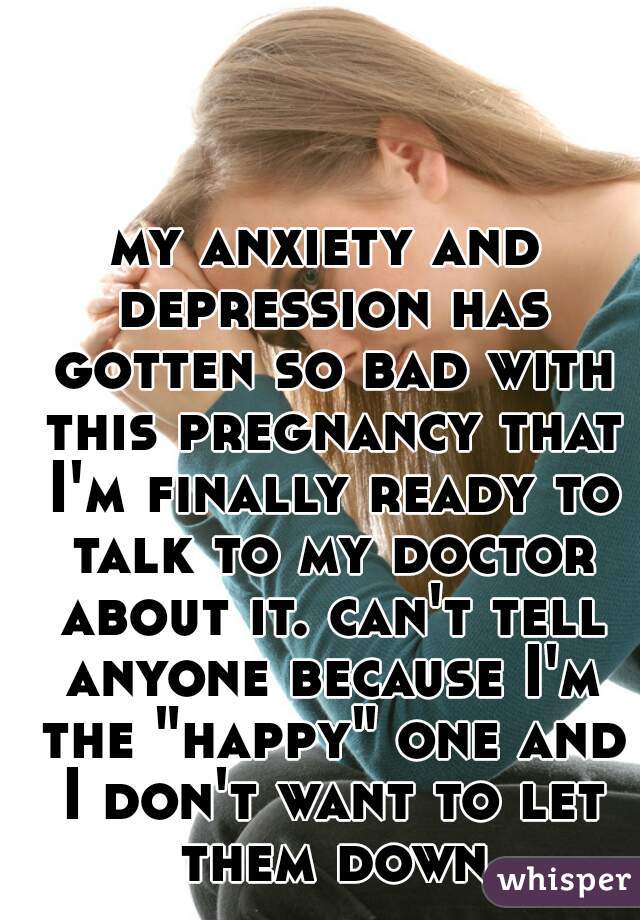 my anxiety and depression has gotten so bad with this pregnancy that I'm finally ready to talk to my doctor about it. can't tell anyone because I'm the "happy" one and I don't want to let them down
