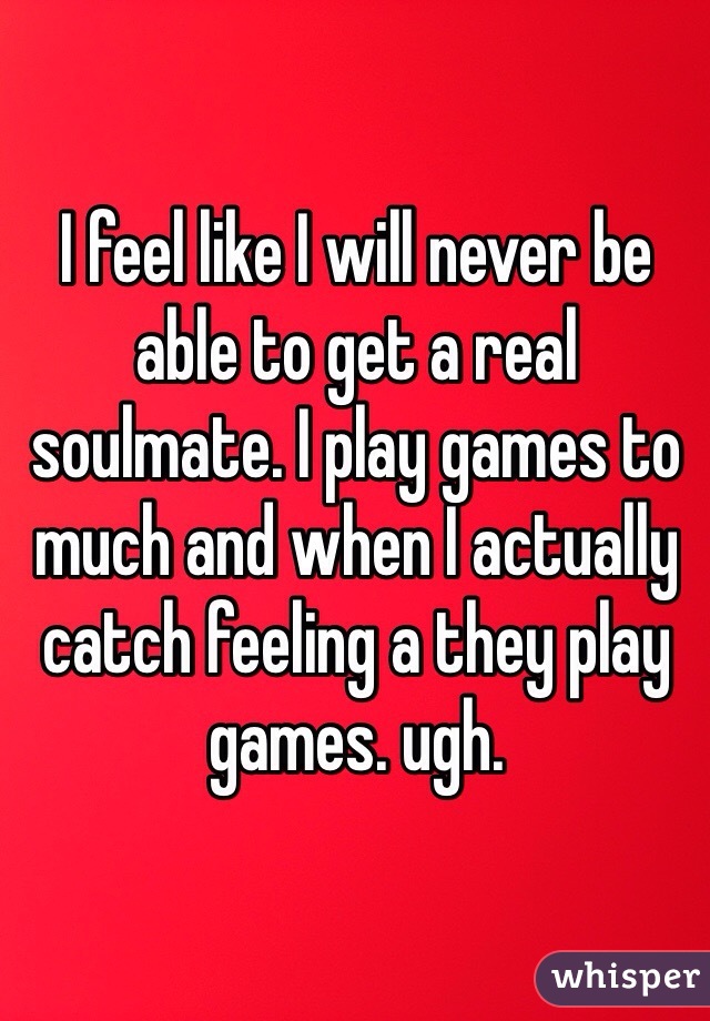 I feel like I will never be able to get a real soulmate. I play games to much and when I actually catch feeling a they play games. ugh. 