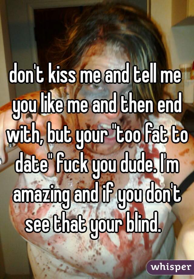 don't kiss me and tell me you like me and then end with, but your "too fat to date" fuck you dude. I'm amazing and if you don't see that your blind.  