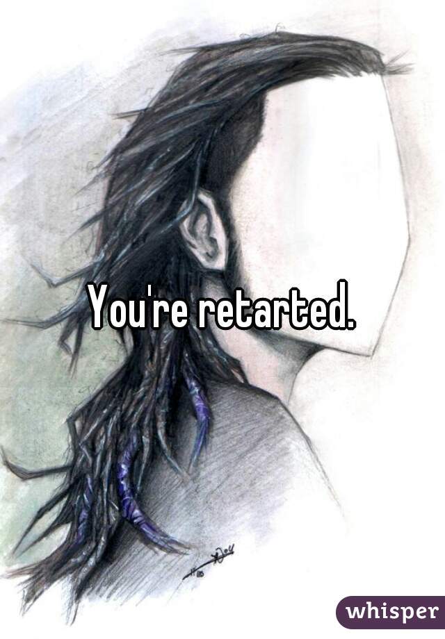 You're retarted.