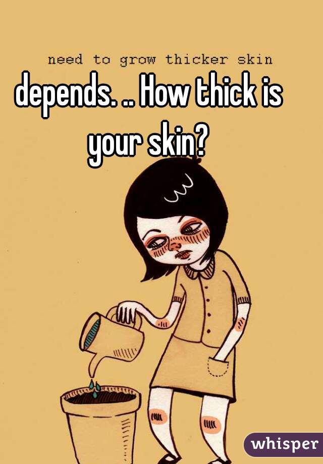 depends. .. How thick is your skin? 