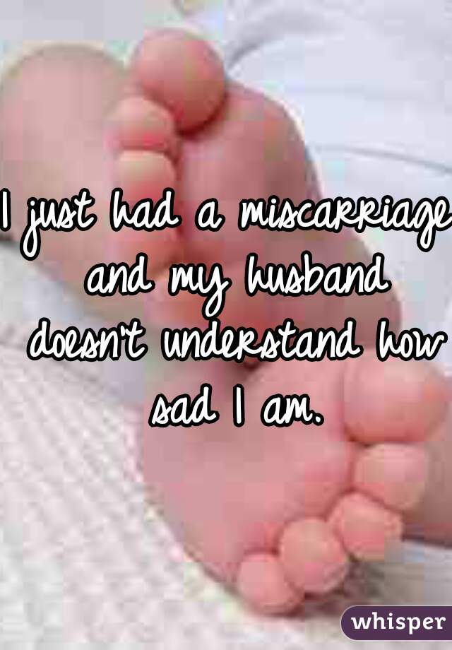 I just had a miscarriage and my husband doesn't understand how sad I am.
