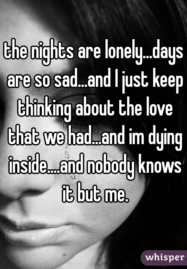 the nights are lonely...days are so sad...and I just keep thinking about the love that we had...and im dying inside....and nobody knows it but me.