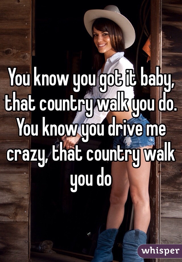 You know you got it baby, that country walk you do.  You know you drive me crazy, that country walk you do