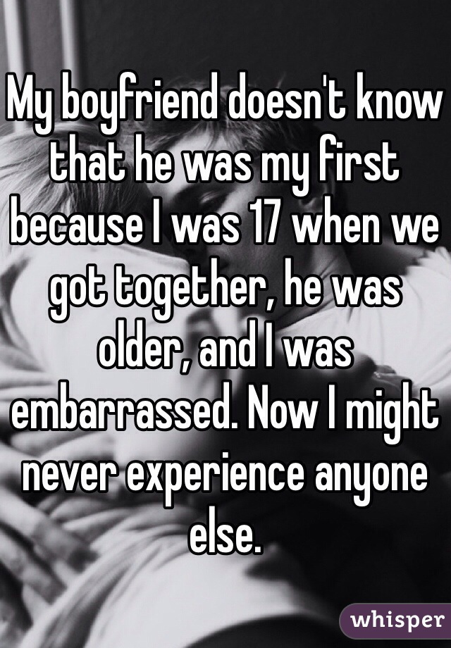 My boyfriend doesn't know that he was my first because I was 17 when we got together, he was older, and I was embarrassed. Now I might never experience anyone else.