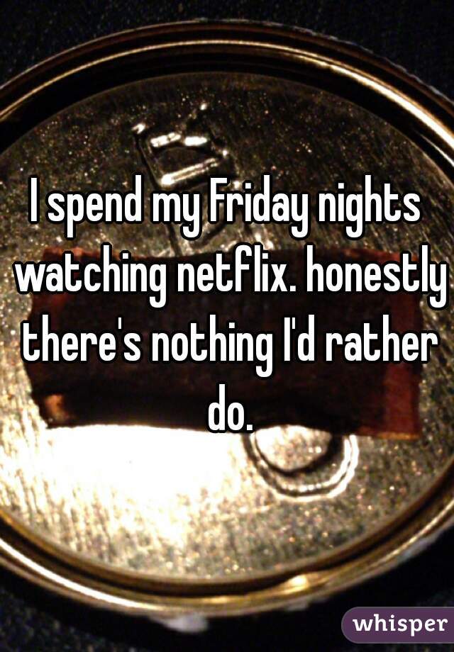 I spend my Friday nights watching netflix. honestly there's nothing I'd rather do.