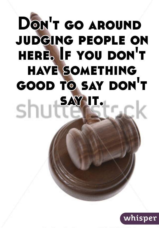 Don't go around judging people on here. If you don't have something good to say don't say it.