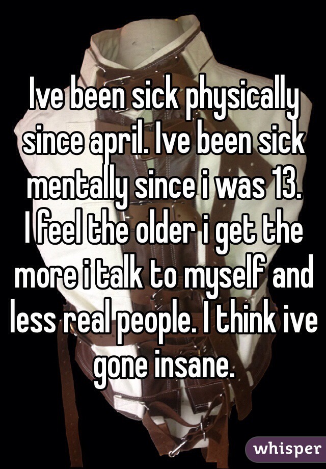 Ive been sick physically since april. Ive been sick mentally since i was 13. 
I feel the older i get the more i talk to myself and less real people. I think ive gone insane. 
