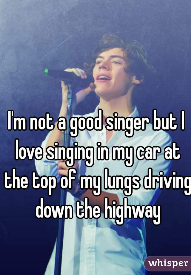 I'm not a good singer but I love singing in my car at the top of my lungs driving down the highway