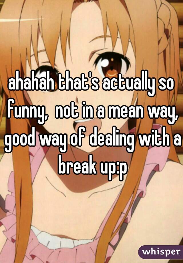 ahahah that's actually so funny,  not in a mean way, good way of dealing with a break up:p