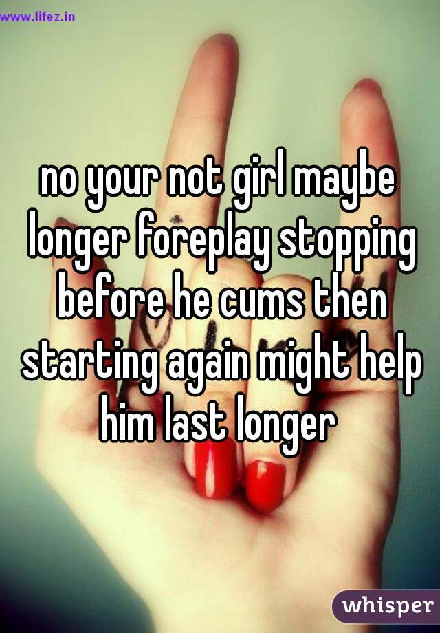 no your not girl maybe longer foreplay stopping before he cums then starting again might help him last longer 