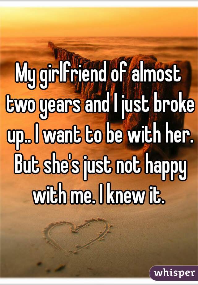My girlfriend of almost two years and I just broke up.. I want to be with her. But she's just not happy with me. I knew it. 