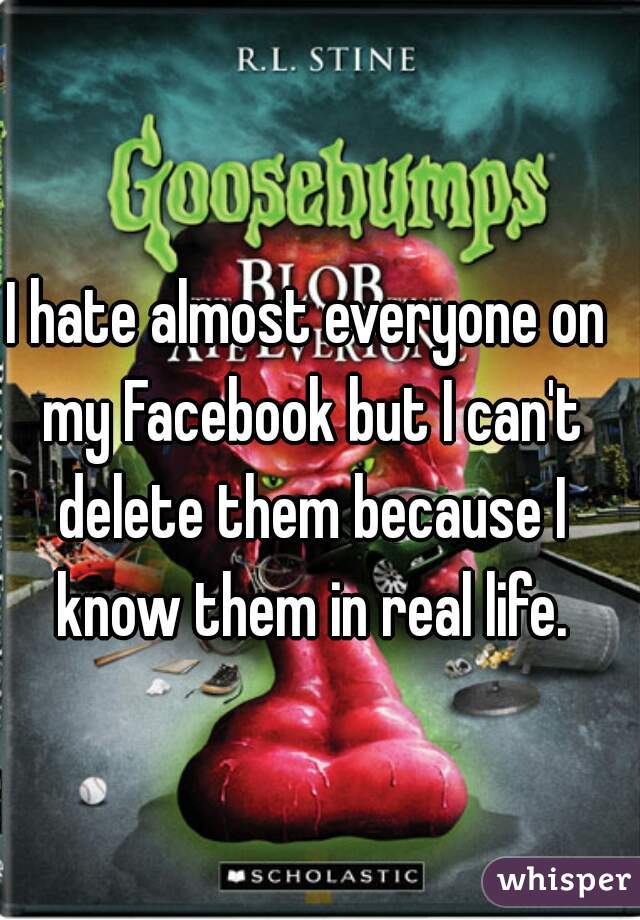I hate almost everyone on my Facebook but I can't delete them because I know them in real life.