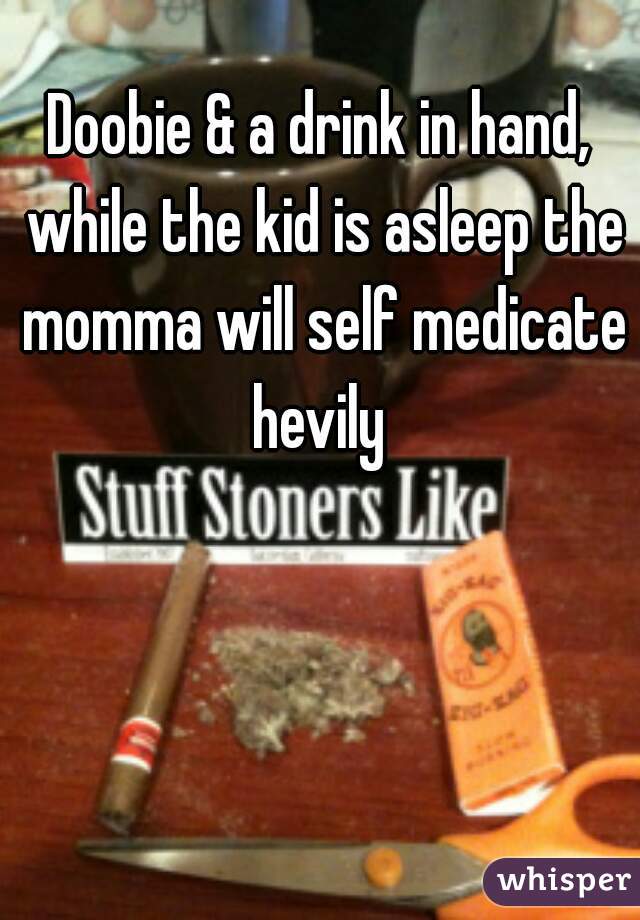 Doobie & a drink in hand, while the kid is asleep the momma will self medicate hevily 