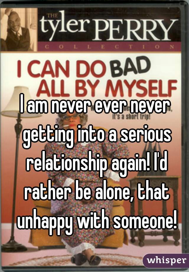 I am never ever never getting into a serious relationship again! I'd rather be alone, that unhappy with someone!