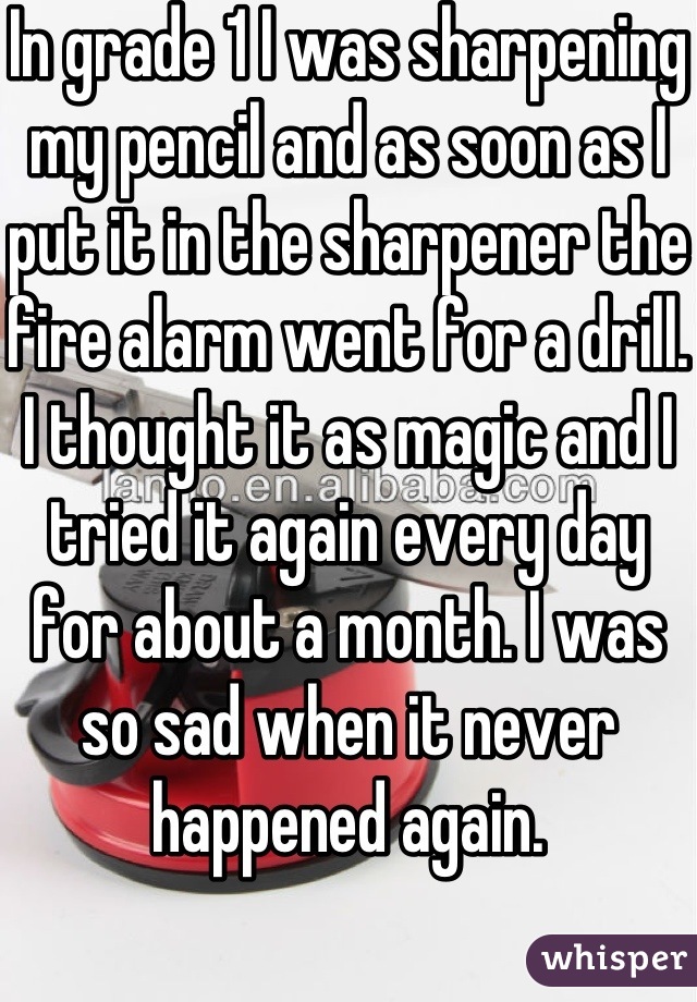 In grade 1 I was sharpening my pencil and as soon as I put it in the sharpener the fire alarm went for a drill. I thought it as magic and I tried it again every day for about a month. I was so sad when it never happened again.