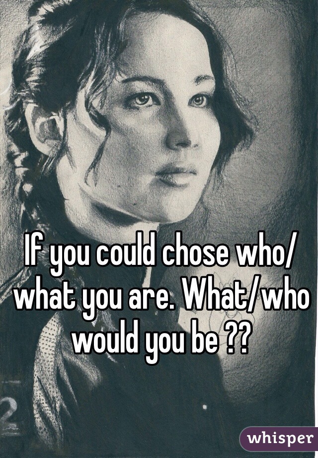 If you could chose who/what you are. What/who would you be ??