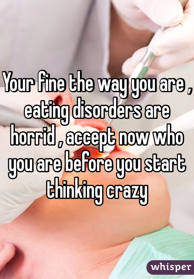 Your fine the way you are , eating disorders are horrid , accept now who you are before you start thinking crazy 