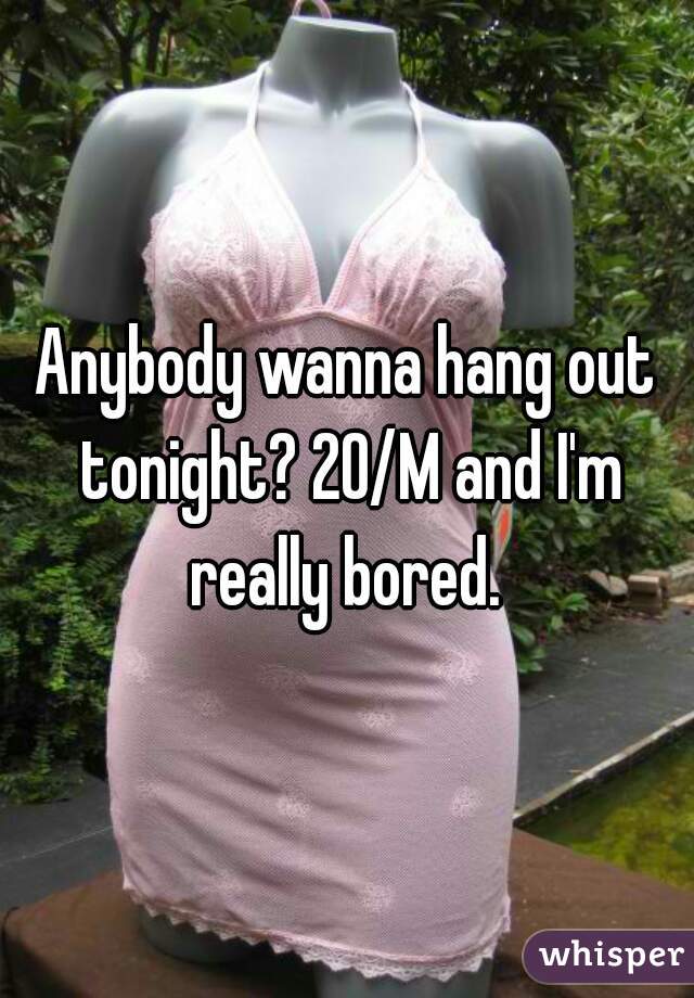 Anybody wanna hang out tonight? 20/M and I'm really bored. 