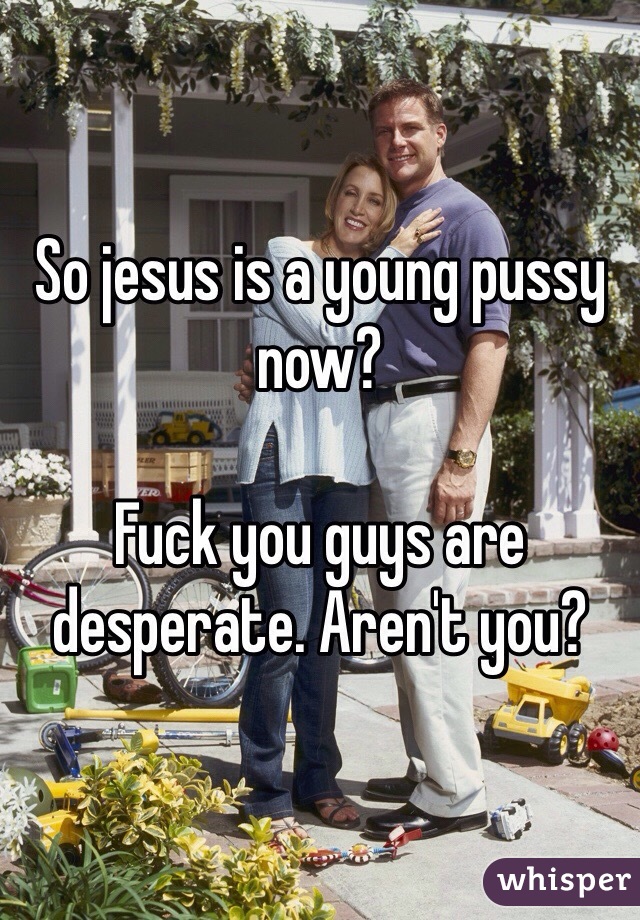 So jesus is a young pussy now?

Fuck you guys are desperate. Aren't you?