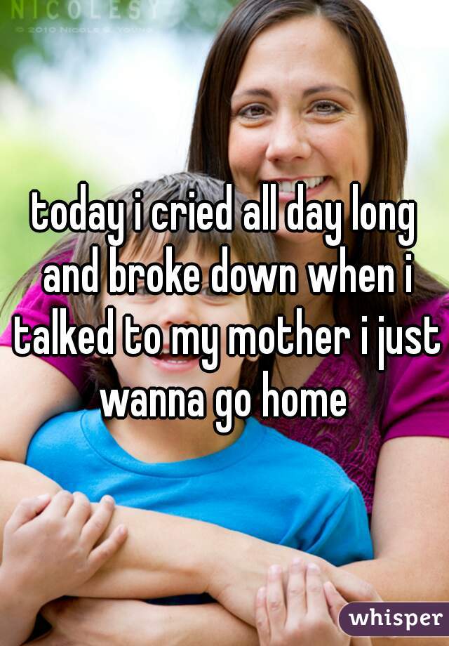 today i cried all day long and broke down when i talked to my mother i just wanna go home 