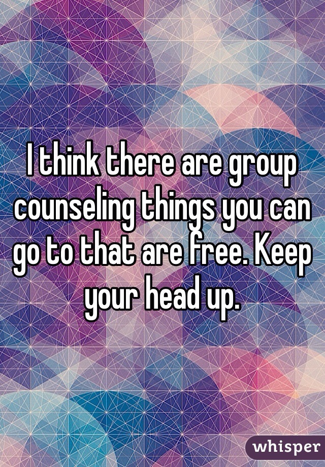 I think there are group counseling things you can go to that are free. Keep your head up. 
