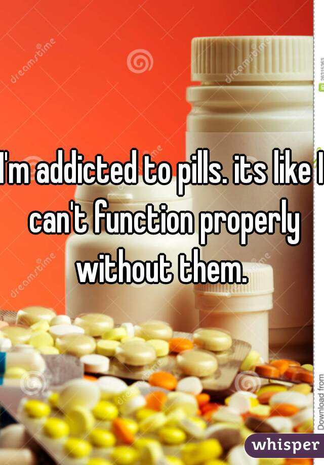 I'm addicted to pills. its like I can't function properly without them. 