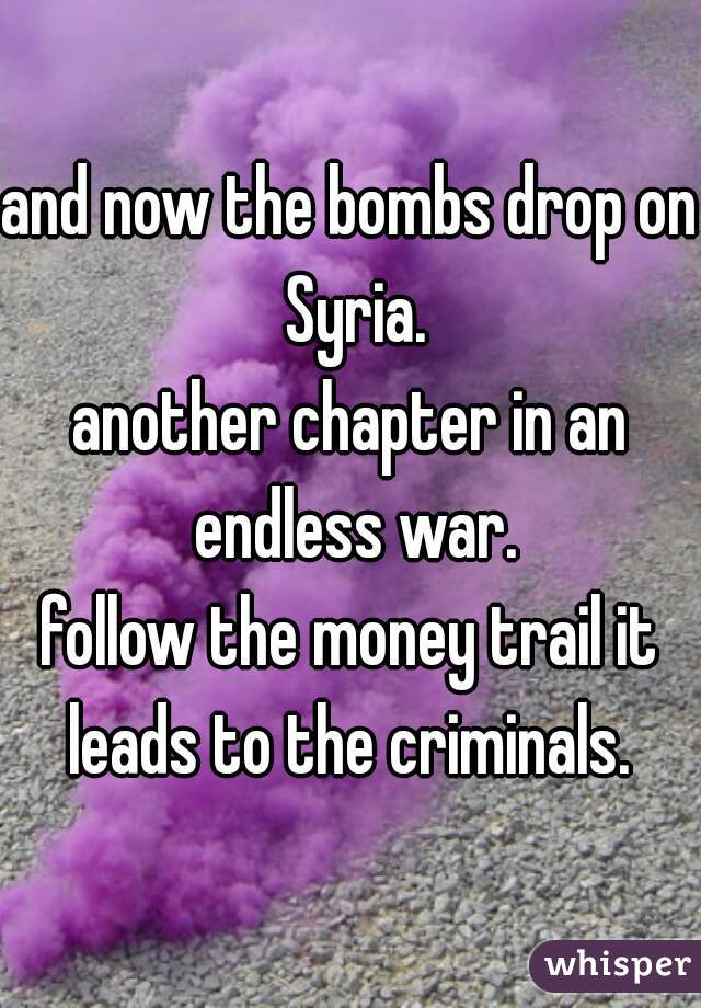 and now the bombs drop on Syria.
another chapter in an endless war.
follow the money trail it leads to the criminals. 