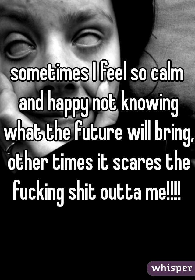 sometimes I feel so calm and happy not knowing what the future will bring, other times it scares the fucking shit outta me!!!! 