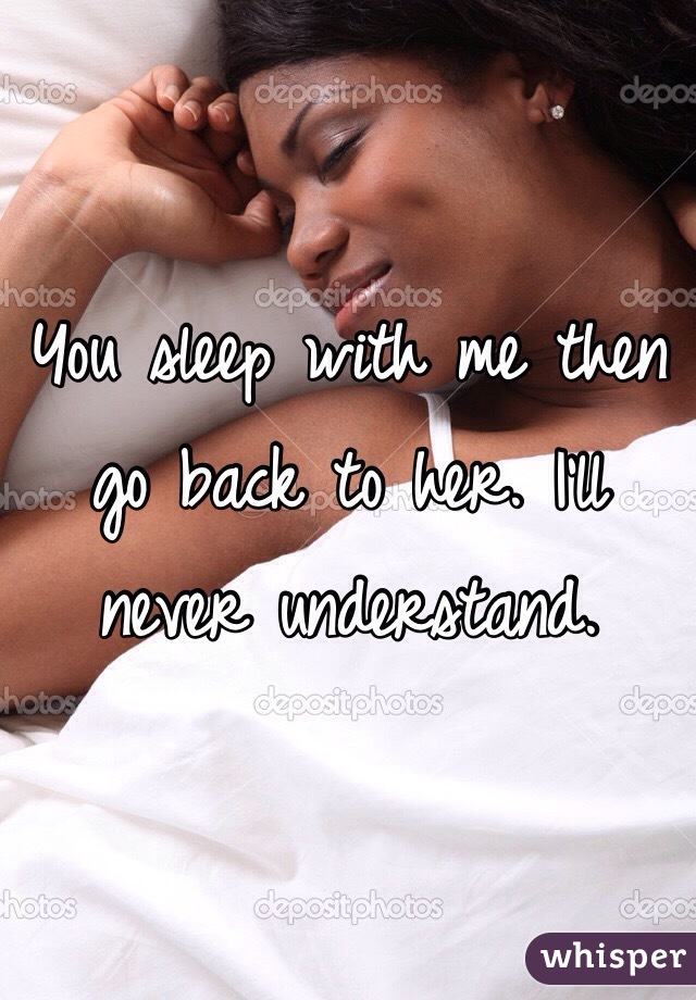 You sleep with me then go back to her. I'll never understand.  